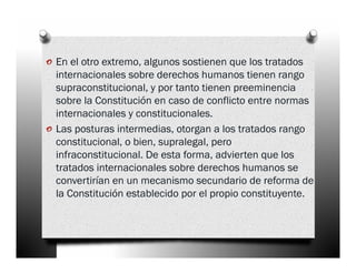 o En el otro extremo, algunos sostienen que los tratados
    internacionales sobre derechos humanos tienen rango
    supraconstitucional, y por tanto tienen preeminencia
    sobre la Constitución en caso de conflicto entre normas
    internacionales y constitucionales.
o   Las posturas intermedias, otorgan a los tratados rango
    constitucional, o bien, supralegal, pero
    infraconstitucional. De esta forma, advierten que los
    tratados internacionales sobre derechos humanos se
    convertirían en un mecanismo secundario de reforma de
    la Constitución establecido por el propio constituyente.
 
