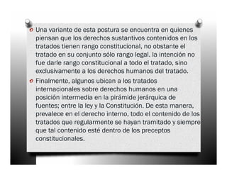 o Una variante de esta postura se encuentra en quienes
    piensan que los derechos sustantivos contenidos en los
    tratados tienen rango constitucional, no obstante el
    tratado en su conjunto sólo rango legal. la intención no
    fue darle rango constitucional a todo el tratado, sino
    exclusivamente a los derechos humanos del tratado.
o   Finalmente, algunos ubican a los tratados
    internacionales sobre derechos humanos en una
    posición intermedia en la pirámide jerárquica de
    fuentes; entre la ley y la Constitución. De esta manera,
    prevalece en el derecho interno, todo el contenido de los
    tratados que regularmente se hayan tramitado y siempre
    que tal contenido esté dentro de los preceptos
    constitucionales.
 