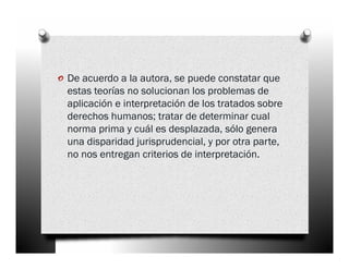 o De acuerdo a la autora, se puede constatar que
  estas teorías no solucionan los problemas de
  aplicación e interpretación de los tratados sobre
  derechos humanos; tratar de determinar cual
  norma prima y cuál es desplazada, sólo genera
  una disparidad jurisprudencial, y por otra parte,
  no nos entregan criterios de interpretación.
 