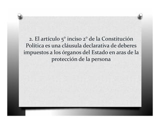 2. El artículo 5° inciso 2° de la Constitución 
 Política es una cláusula declarativa de deberes 
impuestos a los órganos del Estado en aras de la 
             protección de la persona
 
