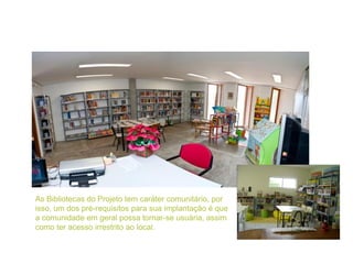 9
As Bibliotecas do Projeto tem caráter comunitário, por
isso, um dos pré-requisitos para sua implantação é que
a comunida...