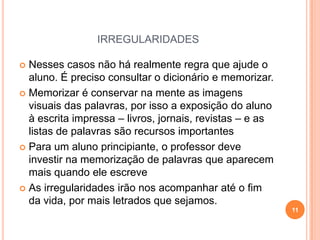 IRREGULARIDADES
 Nesses casos não há realmente regra que ajude o
aluno. É preciso consultar o dicionário e memorizar.
 Memorizar é conservar na mente as imagens
visuais das palavras, por isso a exposição do aluno
à escrita impressa – livros, jornais, revistas – e as
listas de palavras são recursos importantes
 Para um aluno principiante, o professor deve
investir na memorização de palavras que aparecem
mais quando ele escreve
 As irregularidades irão nos acompanhar até o fim
da vida, por mais letrados que sejamos.
11
 