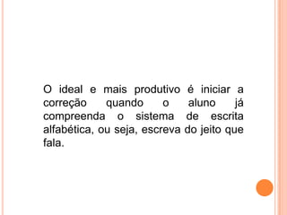 O ideal e mais produtivo é iniciar a
correção quando o aluno já
compreenda o sistema de escrita
alfabética, ou seja, escreva do jeito que
fala.
 