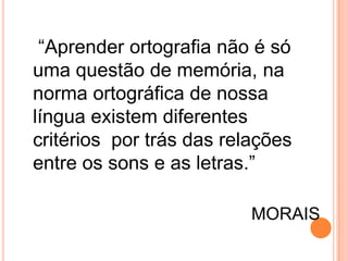 “Aprender ortografia não é só
uma questão de memória, na
norma ortográfica de nossa
língua existem diferentes
critérios por trás das relações
entre os sons e as letras.”
MORAIS
 