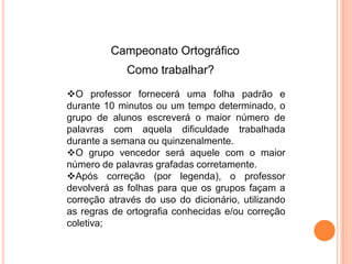 O professor fornecerá uma folha padrão e
durante 10 minutos ou um tempo determinado, o
grupo de alunos escreverá o maior número de
palavras com aquela dificuldade trabalhada
durante a semana ou quinzenalmente.
O grupo vencedor será aquele com o maior
número de palavras grafadas corretamente.
Após correção (por legenda), o professor
devolverá as folhas para que os grupos façam a
correção através do uso do dicionário, utilizando
as regras de ortografia conhecidas e/ou correção
coletiva;
Campeonato Ortográfico
Como trabalhar?
 