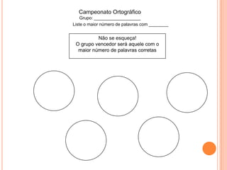Não se esqueça!
O grupo vencedor será aquele com o
maior número de palavras corretas
Campeonato Ortográfico
Grupo: ___________________
Liste o maior número de palavras com ________
 
