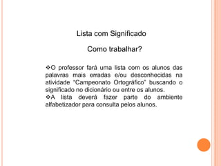 O professor fará uma lista com os alunos das
palavras mais erradas e/ou desconhecidas na
atividade “Campeonato Ortográfico” buscando o
significado no dicionário ou entre os alunos.
A lista deverá fazer parte do ambiente
alfabetizador para consulta pelos alunos.
Lista com Significado
Como trabalhar?
 