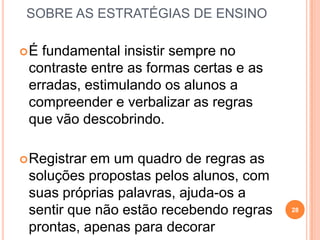 SOBRE AS ESTRATÉGIAS DE ENSINO
É fundamental insistir sempre no
contraste entre as formas certas e as
erradas, estimulando os alunos a
compreender e verbalizar as regras
que vão descobrindo.
Registrar em um quadro de regras as
soluções propostas pelos alunos, com
suas próprias palavras, ajuda-os a
sentir que não estão recebendo regras
prontas, apenas para decorar
28
 