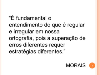 “É fundamental o
entendimento do que é regular
e irregular em nossa
ortografia, pois a superação de
erros diferentes requer
estratégias diferentes.”
MORAIS 3
 