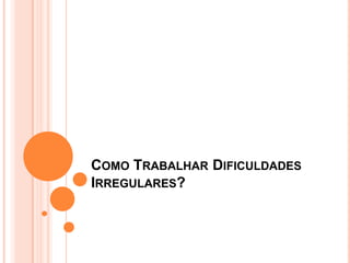 COMO TRABALHAR DIFICULDADES
IRREGULARES?
 