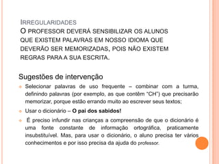 IRREGULARIDADES
O PROFESSOR DEVERÁ SENSIBILIZAR OS ALUNOS
QUE EXISTEM PALAVRAS EM NOSSO IDIOMA QUE
DEVERÃO SER MEMORIZADAS, POIS NÃO EXISTEM
REGRAS PARA A SUA ESCRITA.
Sugestões de intervenção
 Selecionar palavras de uso frequente – combinar com a turma,
definindo palavras (por exemplo, as que contêm “CH”) que precisarão
memorizar, porque estão errando muito ao escrever seus textos;
 Usar o dicionário – O pai dos sabidos!
 É preciso infundir nas crianças a compreensão de que o dicionário é
uma fonte constante de informação ortográfica, praticamente
insubstituível. Mas, para usar o dicionário, o aluno precisa ter vários
conhecimentos e por isso precisa da ajuda do professor.
 