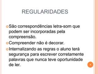 REGULARIDADES
São correspondências letra-som que
podem ser incorporadas pela
compreensão.
Compreender não é decorar.
Internalizando as regras o aluno terá
segurança para escrever corretamente
palavras que nunca teve oportunidade
de ler. 5
 