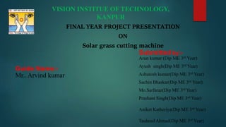 VISION INSTITUE OF TECHNOLOGY,
KANPUR
FINAL YEAR PROJECT PRESENTATION
ON
Solar grass cutting machine
Submitted by:-
Arun kumar (Dip ME 3rd Year)
Ayush singh(Dip ME 3rd Year)
Ashutosh kumar(Dip ME 3rd Year)
Sachin Bhaskar(Dip ME 3rd Year)
Mo.Sarfaraz(Dip ME 3rd Year)
Prashant Singh(Dip ME 3rd Year)
Aniket Katheriya(Dip ME 3rd Year)
Tauheed Ahmad(Dip ME 3rd Year)
Guide Name:-
Mr.. Arvind kumar
 
