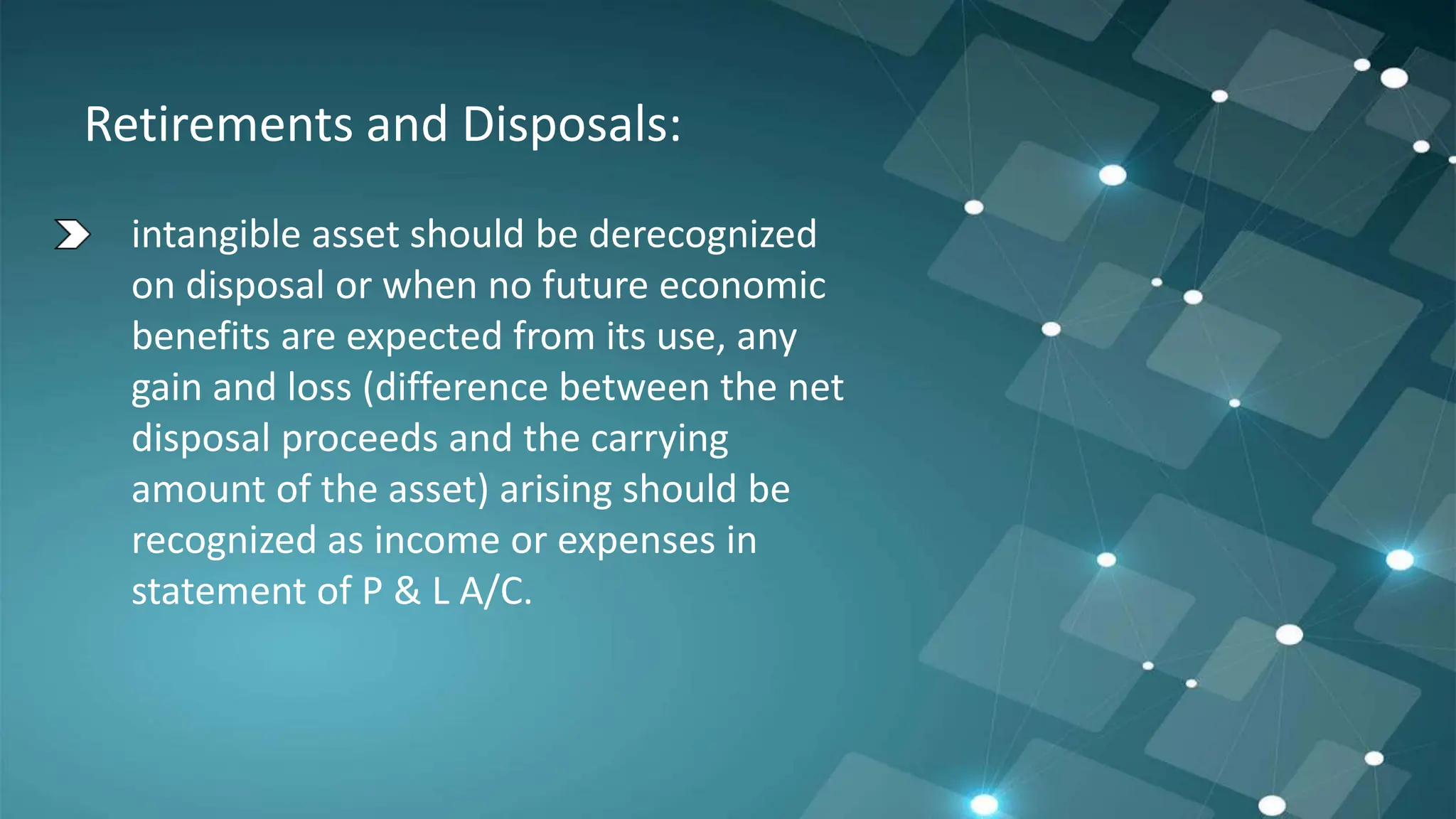 Retirements and Disposals:
intangible asset should be derecognized
on disposal or when no future economic
benefits are expected from its use, any
gain and loss (difference between the net
disposal proceeds and the carrying
amount of the asset) arising should be
recognized as income or expenses in
statement of P & L A/C.
 