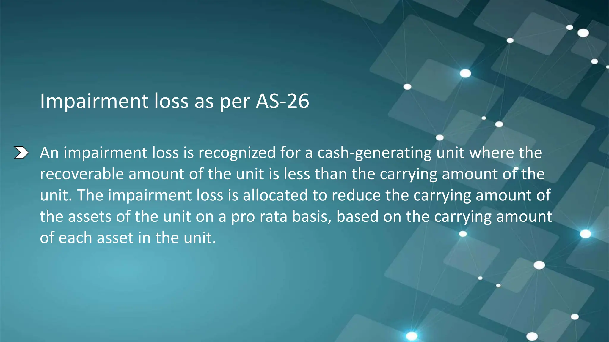 Impairment loss as per AS-26
An impairment loss is recognized for a cash-generating unit where the
recoverable amount of the unit is less than the carrying amount of the
unit. The impairment loss is allocated to reduce the carrying amount of
the assets of the unit on a pro rata basis, based on the carrying amount
of each asset in the unit.
 