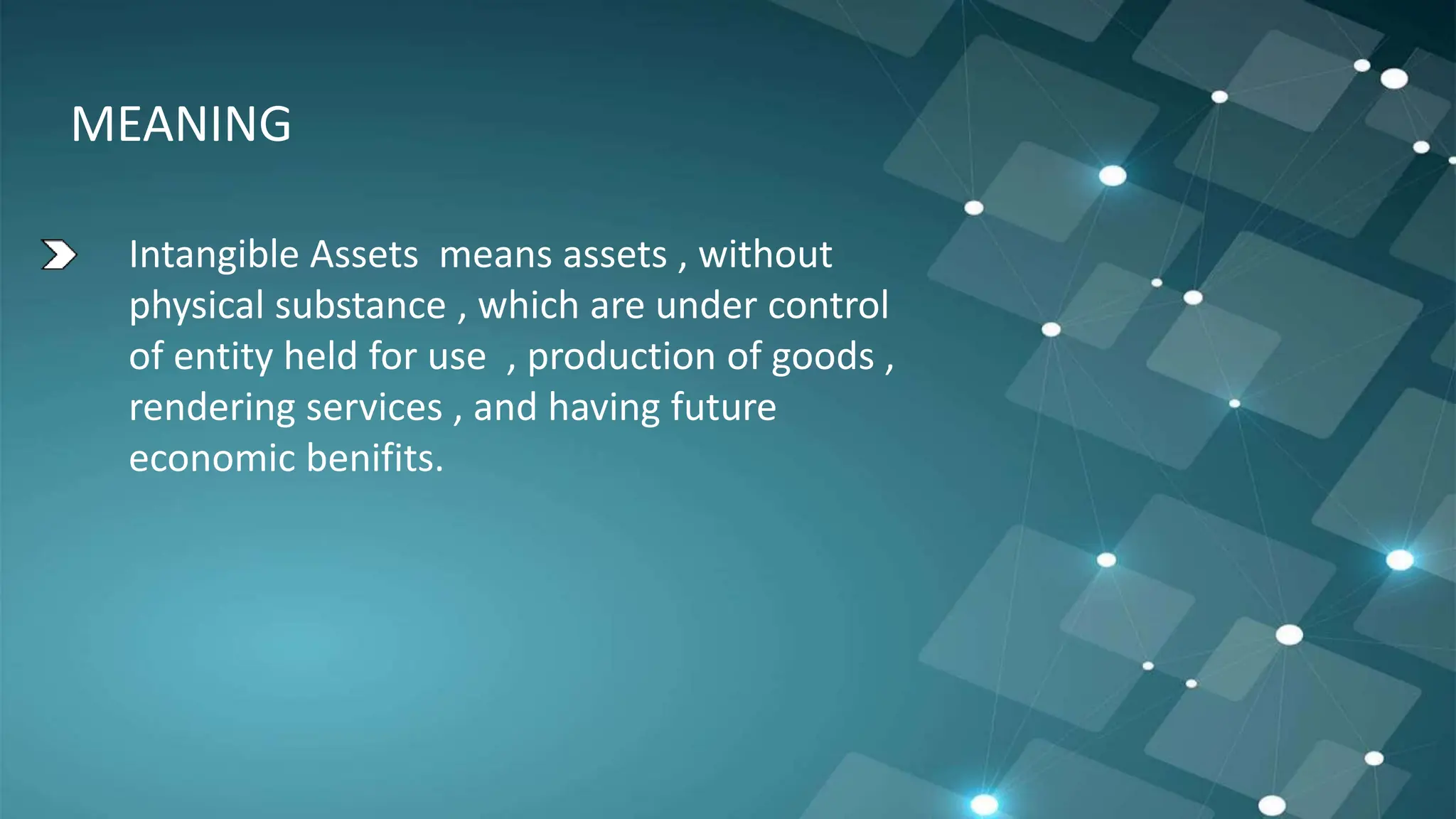 MEANING
Intangible Assets means assets , without
physical substance , which are under control
of entity held for use , production of goods ,
rendering services , and having future
economic benifits.
 