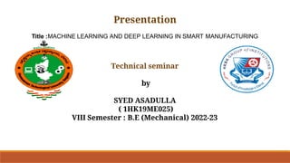 Presentation
Title :MACHINE LEARNING AND DEEP LEARNING IN SMART MANUFACTURING
Technical seminar
by
SYED ASADULLA
( 1HK19ME025)
VIII Semester : B.E (Mechanical) 2022-23
 