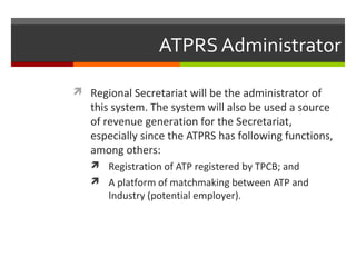 ATPRS Administrator
 Regional Secretariat will be the administrator of

this system. The system will also be used a source
of revenue generation for the Secretariat,
especially since the ATPRS has following functions,
among others:
 Registration of ATP registered by TPCB; and
 A platform of matchmaking between ATP and

Industry (potential employer).

 