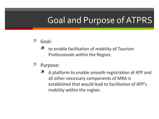 Goal and Purpose of ATPRS
 Goal:
 to enable facilitation of mobility of Tourism

Professionals within the Region.

 Purpose:
 A platform to enable smooth registration of ATP and

all other necessary components of MRA is
established that would lead to facilitation of ATP’s
mobility within the region.

 