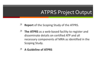 ATPRS Project Output
 Report of the Scoping Study of the ATPRS.
 The ATPRS as a web-based facility to register and

disseminate details on certified ATP and all
necessary components of MRA as identified in the
Scoping Study.

 A Guideline of ATPRS

 