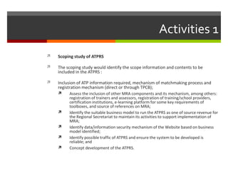 Activities 1


Scoping study of ATPRS



The scoping study would identify the scope information and contents to be
included in the ATPRS :



Inclusion of ATP information required, mechanism of matchmaking process and
registration mechanism (direct or through TPCB);








Assess the inclusion of other MRA components and its mechanism, among others:
registration of trainers and assessors, registration of training/school providers,
certification institutions, e-learning platform for some key requirements of
toolboxes, and source of references on MRA;
Identify the suitable business model to run the ATPRS as one of source revenue for
the Regional Secretariat to maintain its activities to support implementation of
MRA;
Identify data/information security mechanism of the Website based on business
model identified;
Identify possible traffic of ATPRS and ensure the system to be developed is
reliable; and
Concept development of the ATPRS.

 
