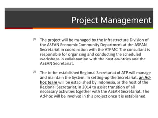 Project Management
 The project will be managed by the Infrastructure Division of

the ASEAN Economic Community Department at the ASEAN
Secretariat in coordination with the ATPMC. The consultant is
responsible for organising and conducting the scheduled
workshops in collaboration with the host countries and the
ASEAN Secretariat.

 The to-be-established Regional Secretariat of ATP will manage

and maintain the System. In setting-up the Secretariat, an Adhoc team will be established by Indonesia, as the host of the
Regional Secretariat, in 2014 to assist transition of all
necessary activities together with the ASEAN Secretariat. The
Ad-hoc will be involved in this project once it is established.

 