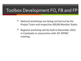 Toolbox Development FO, FB and FP
 National workshops are being carried out by the

Project Team and respective ASEAN Member States

 Regional workshop will be held in November 2013

in Cambodia in conjunction with 10th ATPMC
meeting.

 