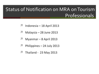 Status of Notification on MRA on Tourism
Professionals
 Indonesia – 18 April 2013
 Malaysia – 28 June 2013
 Myanmar – 8 April 2013
 Philippines – 24 July 2013
 Thailand - 23 May 2013

 