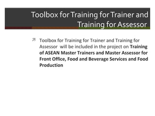 Toolbox for Training for Trainer and
Training for Assessor
 Toolbox for Training for Trainer and Training for

Assessor will be included in the project on Training
of ASEAN Master Trainers and Master Assessor for
Front Office, Food and Beverage Services and Food
Production

 