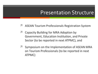 Presentation Structure
 ASEAN Tourism Professionals Registration System
 Capacity Building for MRA Adoption by

Government, Education Institution, and Private
Sector (to be reported in next ATPMC), and

 Symposium on the Implementation of ASEAN MRA

on Tourism Professionals (to be reported in next
ATPMC)

 