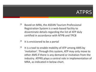 ATPRS
 Based on MRA, the ASEAN Tourism Professional

Registration System is a web-based facility to
disseminate details regarding the list of ATP duly
certified in accordance with NTPB and TPCB

 It is envisioned to be a portal
 It is a tool to enable mobility of ATP among AMS by

‘invitation’. Through this system, ATP may only move to
other AMS if there is any demand or invitation from the
industry. ATPRS plays a central role in implementation of
MRA, as indicated in below chart.

 