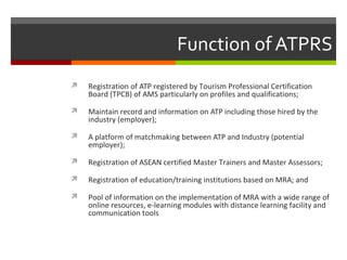 Function of ATPRS


Registration of ATP registered by Tourism Professional Certification
Board (TPCB) of AMS particularly on profiles and qualifications;



Maintain record and information on ATP including those hired by the
industry (employer);



A platform of matchmaking between ATP and Industry (potential
employer);



Registration of ASEAN certified Master Trainers and Master Assessors;



Registration of education/training institutions based on MRA; and



Pool of information on the implementation of MRA with a wide range of
online resources, e-learning modules with distance learning facility and
communication tools

 