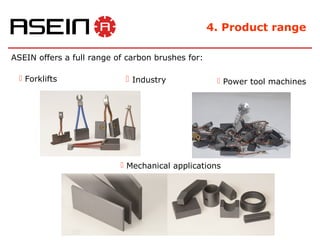 4. Product range

ASEIN offers a full range of carbon brushes for:

  Forklifts                 Industry               Power tool machines




                            Mechanical applications
 