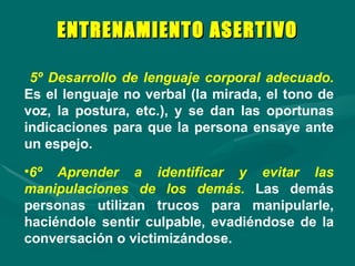 5º Desarrollo de lenguaje corporal adecuado.   Es el lenguaje no verbal (la mirada, el tono de voz, la postura, etc.), y se dan las oportunas indicaciones para que la persona ensaye ante un espejo. 6º Aprender a identificar y evitar las manipulaciones de los demás.   Las demás personas utilizan trucos para manipularle, haciéndole sentir culpable, evadiéndose de la conversación o victimizándose.  ENTRENAMIENTO ASERTIVO 