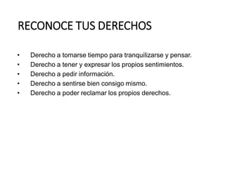 RECONOCE TUS DERECHOS
• Derecho a tomarse tiempo para tranquilizarse y pensar.
• Derecho a tener y expresar los propios sentimientos.
• Derecho a pedir información.
• Derecho a sentirse bien consigo mismo.
• Derecho a poder reclamar los propios derechos.
 