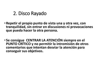 2. Disco Rayado
•Repetir el propio punto de vista una y otra vez, con
tranquilidad, sin entrar en discusiones ni provocaciones
que pueda hacer la otra persona.
•Se consigue CENTRAR LA ATENCIÓN siempre en el
PUNTO CRÍTICO y no permitir la intromisión de otros
comentarios que intentan desviar la atención para
conseguir sus objetivos.
 