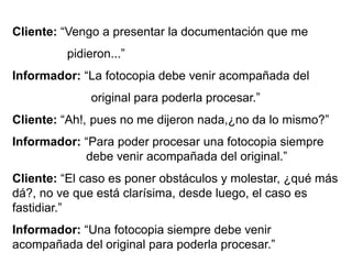Cliente: “Vengo a presentar la documentación que me
pidieron...”
Informador: “La fotocopia debe venir acompañada del
original para poderla procesar.”
Cliente: “Ah!, pues no me dijeron nada,¿no da lo mismo?”
Informador: “Para poder procesar una fotocopia siempre
debe venir acompañada del original.”
Cliente: “El caso es poner obstáculos y molestar, ¿qué más
dá?, no ve que está clarísima, desde luego, el caso es
fastidiar.”
Informador: “Una fotocopia siempre debe venir
acompañada del original para poderla procesar.”
 