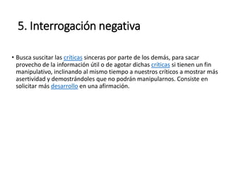 5. Interrogación negativa
• Busca suscitar las críticas sinceras por parte de los demás, para sacar
provecho de la información útil o de agotar dichas críticas si tienen un fin
manipulativo, inclinando al mismo tiempo a nuestros críticos a mostrar más
asertividad y demostrándoles que no podrán manipularnos. Consiste en
solicitar más desarrollo en una afirmación.
 