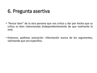 6. Pregunta asertiva
• “Pensar bien” de la otra persona que nos critica y dar por hecho que su
critica es bien intencionada (independientemente de que realmente lo
sea).
• Entonces, pedimos aclaración: información acerca de los argumentos,
solicitando que sea específico.
 