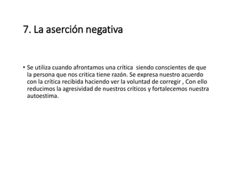 7. La aserción negativa
• Se utiliza cuando afrontamos una crítica siendo conscientes de que
la persona que nos critica tiene razón. Se expresa nuestro acuerdo
con la crítica recibida haciendo ver la voluntad de corregir , Con ello
reducimos la agresividad de nuestros críticos y fortalecemos nuestra
autoestima.
 