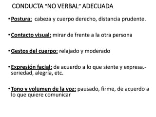 CONDUCTA “NO VERBAL” ADECUADA
•Postura: cabeza y cuerpo derecho, distancia prudente.
•Contacto visual: mirar de frente a la otra persona
•Gestos del cuerpo: relajado y moderado
•Expresión facial: de acuerdo a lo que siente y expresa.-
seriedad, alegría, etc.
•Tono y volumen de la voz: pausado, firme, de acuerdo a
lo que quiere comunicar
 