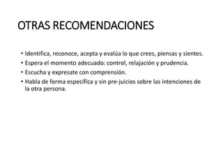 OTRAS RECOMENDACIONES
• Identifica, reconoce, acepta y evalúa lo que crees, piensas y sientes.
• Espera el momento adecuado: control, relajación y prudencia.
• Escucha y expresate con comprensión.
• Habla de forma específica y sin pre-juicios sobre las intenciones de
la otra persona.
 