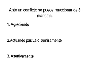Ante un conflicto se puede reaccionar de 3
maneras:
1. Agrediendo
2.Actuando pasiva o sumisamente
3. Asertivamente
 