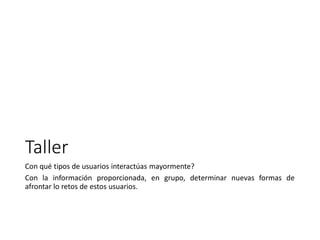 Taller
Con qué tipos de usuarios interactúas mayormente?
Con la información proporcionada, en grupo, determinar nuevas formas de
afrontar lo retos de estos usuarios.
 