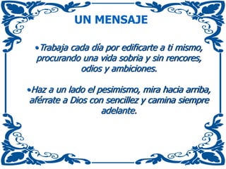 UN MENSAJE
•Trabaja cada día por edificarte a ti mismo,
procurando una vida sobria y sin rencores,
odios y ambiciones.
•Haz a un lado el pesimismo, mira hacia arriba,
aférrate a Dios con sencillez y camina siempre
adelante.
 