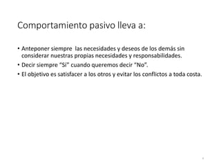 Comportamiento pasivo lleva a:
• Anteponer siempre las necesidades y deseos de los demás sin
considerar nuestras propias necesidades y responsabilidades.
• Decir siempre “Sí” cuando queremos decir “No”.
• El objetivo es satisfacer a los otros y evitar los conflictos a toda costa.
4
 