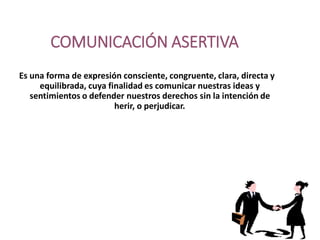 COMUNICACIÓN ASERTIVA
Es una forma de expresión consciente, congruente, clara, directa y
equilibrada, cuya finalidad es comunicar nuestras ideas y
sentimientos o defender nuestros derechos sin la intención de
herir, o perjudicar.
 