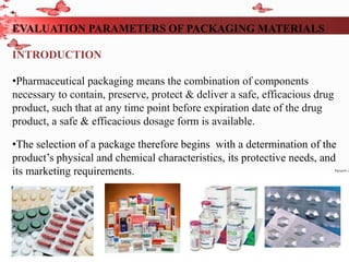 EVALUATION PARAMETERS OF PACKAGING MATERIALS
INTRODUCTION
•Pharmaceutical packaging means the combination of components
necessary to contain, preserve, protect & deliver a safe, efficacious drug
product, such that at any time point before expiration date of the drug
product, a safe & efficacious dosage form is available.
•The selection of a package therefore begins with a determination of the
product’s physical and chemical characteristics, its protective needs, and
its marketing requirements.
 