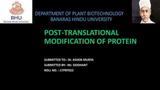 DEPARTMENT OF PLANT BIOTECHNOLOGY
BANARAS HINDU UNIVERSITY
POST-TRANSLATIONAL
MODIFICATION OF PROTEIN
SUBMITTED TO:- Dr. ASHOK MURYA
SUBMITTED BY:- Mr. SIDDHANT
ROLL NO. :-17PBT022
 