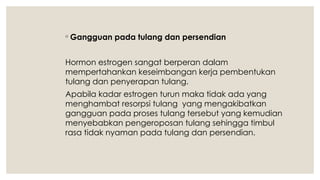 ◦ Gangguan pada tulang dan persendian
Hormon estrogen sangat berperan dalam
mempertahankan keseimbangan kerja pembentukan
tulang dan penyerapan tulang.
Apabila kadar estrogen turun maka tidak ada yang
menghambat resorpsi tulang yang mengakibatkan
gangguan pada proses tulang tersebut yang kemudian
menyebabkan pengeroposan tulang sehingga timbul
rasa tidak nyaman pada tulang dan persendian.
 
